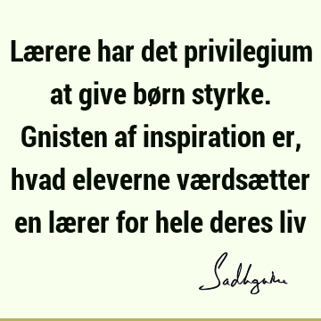 Lærere har det privilegium at give børn styrke. Gnisten af inspiration er, hvad eleverne værdsætter en lærer for hele deres