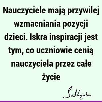 Nauczyciele mają przywilej wzmacniania pozycji dzieci. Iskra inspiracji jest tym, co uczniowie cenią nauczyciela przez całe ż