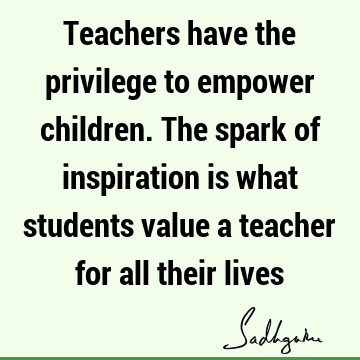 Teachers have the privilege to empower children. The spark of inspiration is what students value a teacher for all their