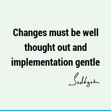 Changes must be well thought out and implementation