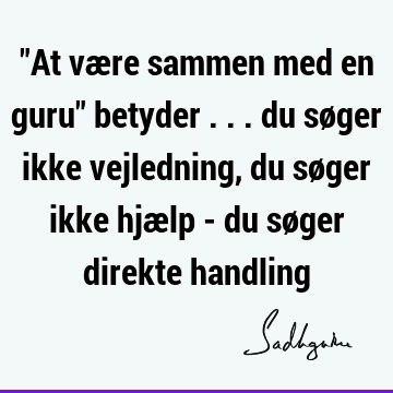 "At være sammen med en guru" betyder ... du søger ikke vejledning, du søger ikke hjælp - du søger direkte