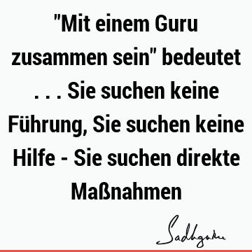 "Mit einem Guru zusammen sein" bedeutet ... Sie suchen keine Führung, Sie suchen keine Hilfe - Sie suchen direkte Maß