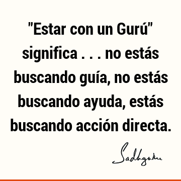 "Estar con un Gurú" significa ... no estás buscando guía, no estás buscando ayuda, estás buscando acción