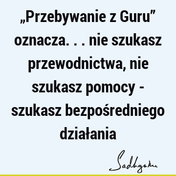 „Przebywanie z Guru” oznacza... nie szukasz przewodnictwa, nie szukasz pomocy - szukasz bezpośredniego dział