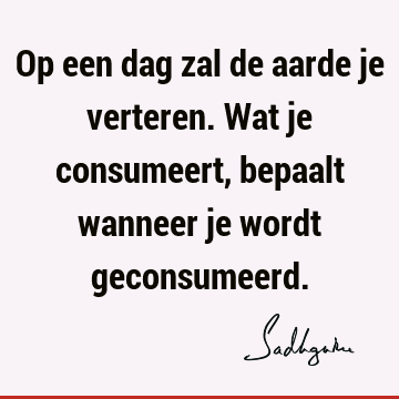 Op een dag zal de aarde je verteren. Wat je consumeert, bepaalt wanneer je wordt