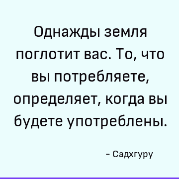 Однажды земля поглотит вас. То, что вы потребляете, определяет, когда вы будете употреблены