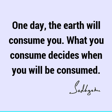 One day, the earth will consume you. What you consume decides when you will be