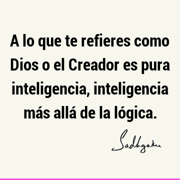 A lo que te refieres como Dios o el Creador es pura inteligencia, inteligencia más allá de la ló