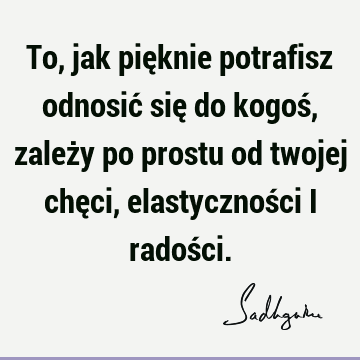 To, jak pięknie potrafisz odnosić się do kogoś, zależy po prostu od twojej chęci, elastyczności i radoś