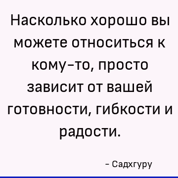 Насколько хорошо вы можете относиться к кому-то, просто зависит от вашей готовности, гибкости и радости