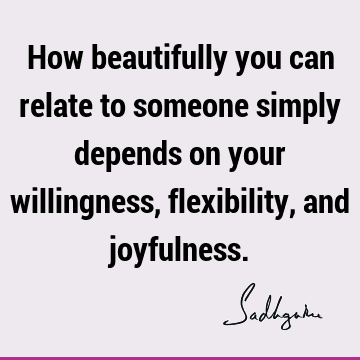 How beautifully you can relate to someone simply depends on your willingness, flexibility, and