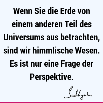 Wenn Sie die Erde von einem anderen Teil des Universums aus betrachten, sind wir himmlische Wesen. Es ist nur eine Frage der P