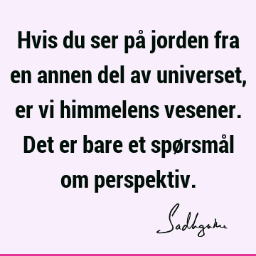 Hvis du ser på jorden fra en annen del av universet, er vi himmelens vesener. Det er bare et spørsmål om