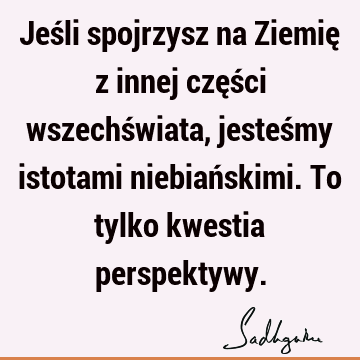 Jeśli spojrzysz na Ziemię z innej części wszechświata, jesteśmy istotami niebiańskimi. To tylko kwestia