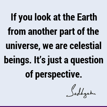 If you look at the Earth from another part of the universe, we are celestial beings. It’s just a question of