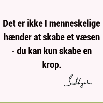 Det er ikke i menneskelige hænder at skabe et væsen - du kan kun skabe en