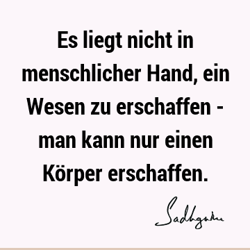 Es liegt nicht in menschlicher Hand, ein Wesen zu erschaffen - man kann nur einen Körper