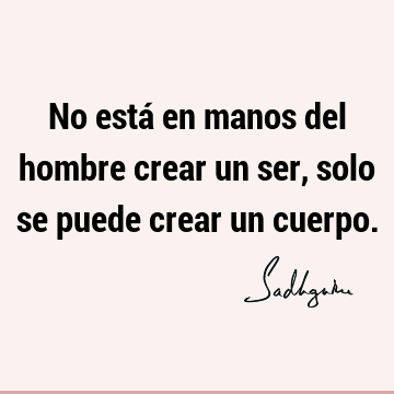 No está en manos del hombre crear un ser, solo se puede crear un