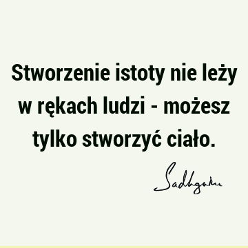 Stworzenie istoty nie leży w rękach ludzi - możesz tylko stworzyć ciał