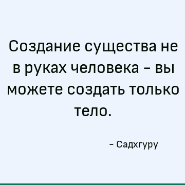 Создание существа не в руках человека - вы можете создать только тело