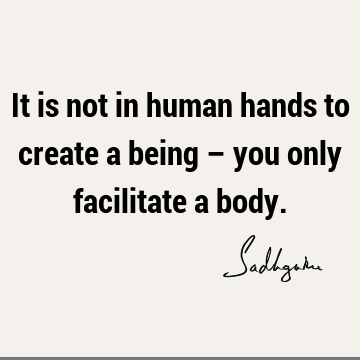 It is not in human hands to create a being – you only facilitate a