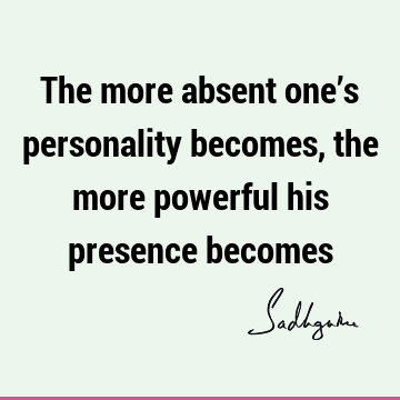 The more absent one’s personality becomes, the more powerful his presence