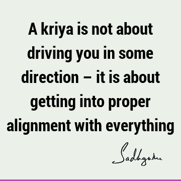 A kriya is not about driving you in some direction – it is about getting into proper alignment with