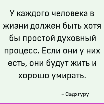 У каждого человека в жизни должен быть хотя бы простой духовный процесс. Если они у них есть, они будут жить и хорошо умирать