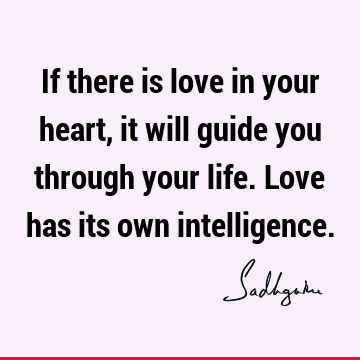 If there is love in your heart, it will guide you through your life. Love has its own