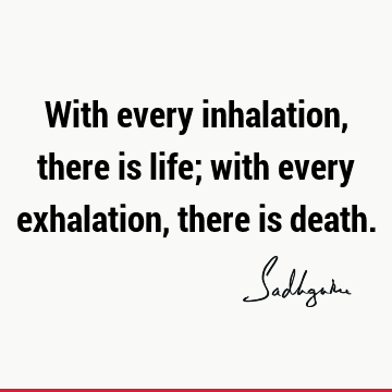 With every inhalation, there is life; with every exhalation, there is