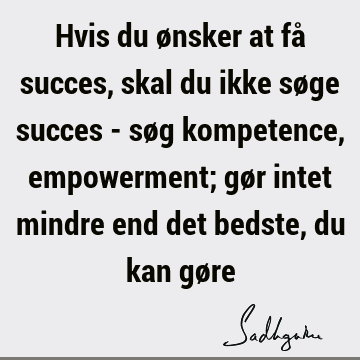 Hvis du ønsker at få succes, skal du ikke søge succes - søg kompetence, empowerment; gør intet mindre end det bedste, du kan gø