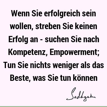 Wenn Sie erfolgreich sein wollen, streben Sie keinen Erfolg an - suchen Sie nach Kompetenz, Empowerment; Tun Sie nichts weniger als das Beste, was Sie tun kö