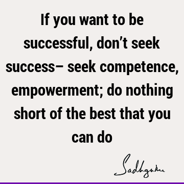 If you want to be successful, don’t seek success– seek competence, empowerment; do nothing short of the best that you can