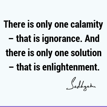 There is only one calamity – that is ignorance. And there is only one solution – that is