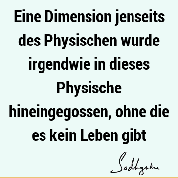 Eine Dimension jenseits des Physischen wurde irgendwie in dieses Physische hineingegossen, ohne die es kein Leben