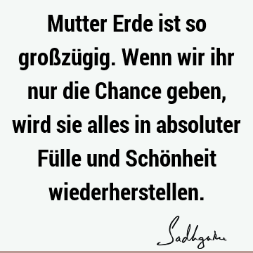 Mutter Erde ist so großzügig. Wenn wir ihr nur die Chance geben, wird sie alles in absoluter Fülle und Schönheit