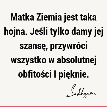 Matka Ziemia jest taka hojna. Jeśli tylko damy jej szansę, przywróci wszystko w absolutnej obfitości i pię