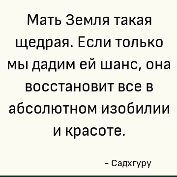 Мать Земля такая щедрая. Если только мы дадим ей шанс, она восстановит все в абсолютном изобилии и красоте