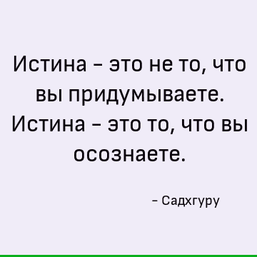 Истина - это не то, что вы придумываете. Истина - это то, что вы осознаете