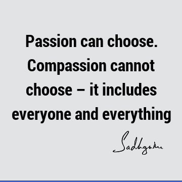 Passion can choose. Compassion cannot choose – it includes everyone and