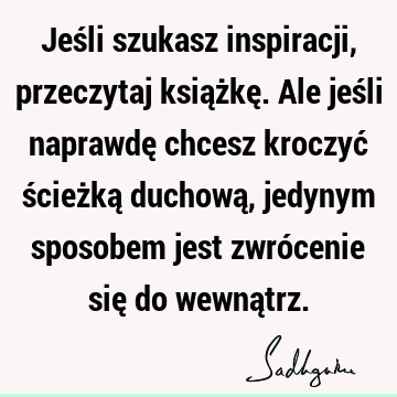 Jeśli szukasz inspiracji, przeczytaj książkę. Ale jeśli naprawdę chcesz kroczyć ścieżką duchową, jedynym sposobem jest zwrócenie się do wewną