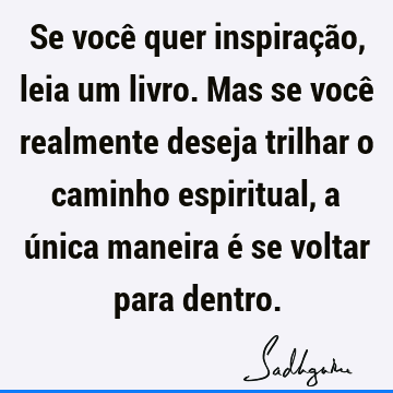 Se você quer inspiração, leia um livro. Mas se você realmente deseja trilhar o caminho espiritual, a única maneira é se voltar para