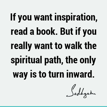 If you want inspiration, read a book. But if you really want to walk the spiritual path, the only way is to turn