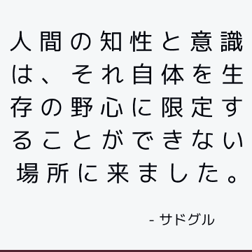 人間の知性と意識は、それ自体を生存の野心に限定することができない場所に来ました。