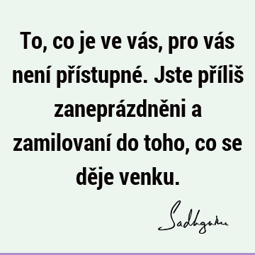 To, co je ve vás, pro vás není přístupné. Jste příliš zaneprázdněni a zamilovaní do toho, co se děje