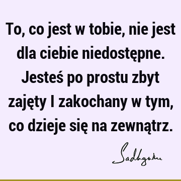 To, co jest w tobie, nie jest dla ciebie niedostępne. Jesteś po prostu zbyt zajęty i zakochany w tym, co dzieje się na zewną