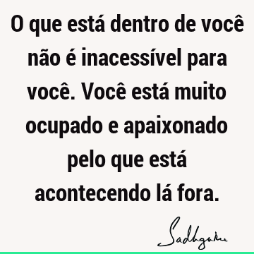 O que está dentro de você não é inacessível para você. Você está muito ocupado e apaixonado pelo que está acontecendo lá