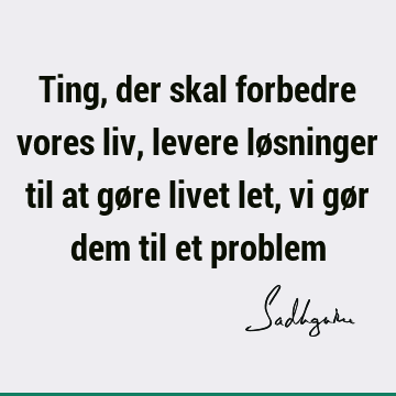 Ting, der skal forbedre vores liv, levere løsninger til at gøre livet let, vi gør dem til et