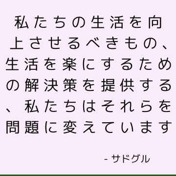 私たちの生活を向上させるべきもの、生活を楽にするための解決策を提供する、私たちはそれらを問題に変えています