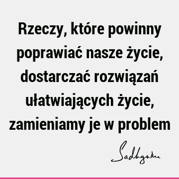 Rzeczy, które powinny poprawiać nasze życie, dostarczać rozwiązań ułatwiających życie, zamieniamy je w